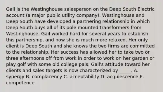 Gail is the Westinghouse salesperson on the Deep South Electric account (a major public utility company). Westinghouse and Deep South have developed a partnering relationship in which Deep South buys all of its pole mounted transformers from Westinghouse. Gail worked hard for several years to establish this partnership, and now she is much more relaxed. Her only client is Deep South and she knows the two firms are committed to the relationship. Her success has allowed her to take two or three afternoons off from work in order to work on her garden or play golf with some old college pals. Gail's attitude toward her clients and sales targets is now characterized by _____. A. synergy B. complacency C. acceptability D. acquiescence E. competence