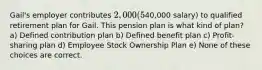 Gail's employer contributes 2,000 (5% of her40,000 salary) to qualified retirement plan for Gail. This pension plan is what kind of plan? a) Defined contribution plan b) Defined benefit plan c) Profit-sharing plan d) Employee Stock Ownership Plan e) None of these choices are correct.