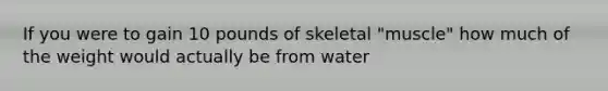 If you were to gain 10 pounds of skeletal "muscle" how much of the weight would actually be from water