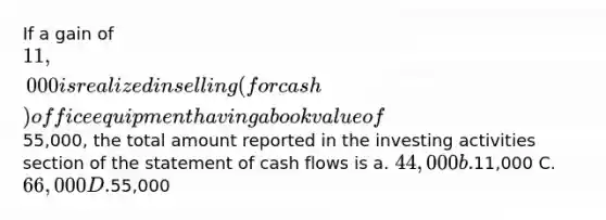 If a gain of 11,000 is realized in selling (for cash) office equipment having a book value of55,000, the total amount reported in the investing activities section of the statement of cash flows is a. 44,000 b.11,000 C. 66,000 D.55,000