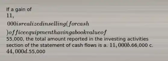 If a gain of 11,000 is realized in selling (for cash) office equipment having a book value of55,000, the total amount reported in the investing activities section of the statement of cash flows is a. 11,000 b.66,000 c. 44,000 d.55,000