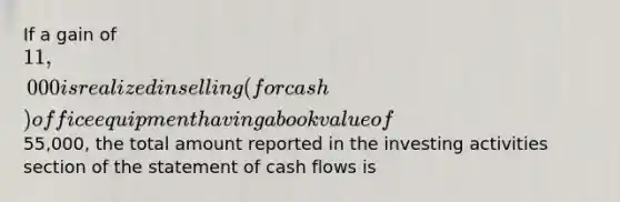 If a gain of 11,000 is realized in selling (for cash) office equipment having a book value of55,000, the total amount reported in the investing activities section of the statement of cash flows is