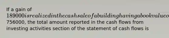 If a gain of 189000 is realized in the cash sale of a building having a book value of756000, the total amount reported in the cash flows from investing activities section of the statement of cash flows is