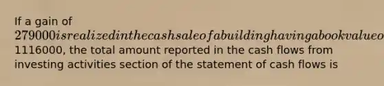 If a gain of 279000 is realized in the cash sale of a building having a book value of1116000, the total amount reported in the cash flows from investing activities section of the statement of cash flows is