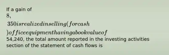 If a gain of 8,350 is realized in selling (for cash) office equipment having a book value of54,240, the total amount reported in the investing activities section of the statement of cash flows is