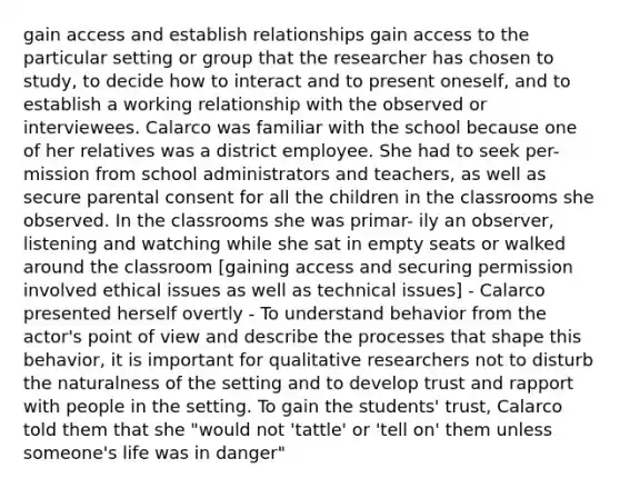 gain access and establish relationships gain access to the particular setting or group that the researcher has chosen to study, to decide how to interact and to present oneself, and to establish a working relationship with the observed or interviewees. Calarco was familiar with the school because one of her relatives was a district employee. She had to seek per- mission from school administrators and teachers, as well as secure parental consent for all the children in the classrooms she observed. In the classrooms she was primar- ily an observer, listening and watching while she sat in empty seats or walked around the classroom [gaining access and securing permission involved ethical issues as well as technical issues] - Calarco presented herself overtly - To understand behavior from the actor's point of view and describe the processes that shape this behavior, it is important for qualitative researchers not to disturb the naturalness of the setting and to develop trust and rapport with people in the setting. To gain the students' trust, Calarco told them that she "would not 'tattle' or 'tell on' them unless someone's life was in danger"