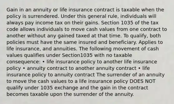 Gain in an annuity or life insurance contract is taxable when the policy is surrendered. Under this general rule, individuals will always pay income tax on their gains. Section 1035 of the tax code allows individuals to move cash values from one contract to another without any gained taxed at that time. To qualify, both policies must have the same insured and beneficiary. Applies to life insurance, and annuities. The following movement of cash values qualifies under Section1035 with no taxable consequence: • life insurance policy to another life insurance policy • annuity contract to another annuity contract • life insurance policy to annuity contract The surrender of an annuity to move the cash values to a life insurance policy DOES NOT qualify under 1035 exchange and the gain in the contract becomes taxable upon the surrender of the annuity.