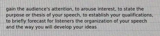 gain the audience's attention, to arouse interest, to state the purpose or thesis of your speech, to establish your qualifications, to briefly forecast for listeners the organization of your speech and the way you will develop your ideas