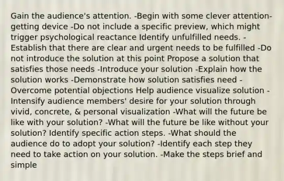 Gain the audience's attention. -Begin with some clever attention-getting device -Do not include a specific preview, which might trigger psychological reactance Identify unfulfilled needs. -Establish that there are clear and urgent needs to be fulfilled -Do not introduce the solution at this point Propose a solution that satisfies those needs -Introduce your solution -Explain how the solution works -Demonstrate how solution satisfies need -Overcome potential objections Help audience visualize solution -Intensify audience members' desire for your solution through vivid, concrete, & personal visualization -What will the future be like with your solution? -What will the future be like without your solution? Identify specific action steps. -What should the audience do to adopt your solution? -Identify each step they need to take action on your solution. -Make the steps brief and simple