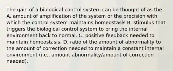 The gain of a biological control system can be thought of as the A. amount of amplification of the system or the precision with which the control system maintains homeostasis B. stimulus that triggers the biological control system to bring the internal environment back to normal. C. positive feedback needed to maintain homeostasis. D. ratio of the amount of abnormality to the amount of correction needed to maintain a constant internal environment (i.e., amount abnormality/amount of correction needed).