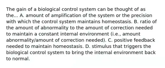 The gain of a biological control system can be thought of as the... A. amount of amplification of the system or the precision with which the control system maintains homeostasis. B. ratio of the amount of abnormality to the amount of correction needed to maintain a constant internal environment (i.e., amount abnormality/amount of correction needed). C. positive feedback needed to maintain homeostasis. D. stimulus that triggers the biological control system to bring the internal environment back to normal.