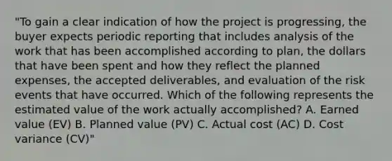 "To gain a clear indication of how the project is progressing, the buyer expects periodic reporting that includes analysis of the work that has been accomplished according to plan, the dollars that have been spent and how they reflect the planned expenses, the accepted deliverables, and evaluation of the risk events that have occurred. Which of the following represents the estimated value of the work actually accomplished? A. Earned value (EV) B. Planned value (PV) C. Actual cost (AC) D. Cost variance (CV)"