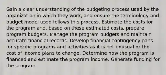 Gain a clear understanding of the budgeting process used by the organization in which they work, and ensure the terminology and budget model used follows this process. Estimate the costs for the program and, based on these estimated costs, prepare program budgets. Manage the program budgets and maintain accurate financial records. Develop financial contingency pans for specific programs and activities as it is not unusual or the cost of income plans to change. Determine how the program is financed and estimate the program income. Generate funding for the program.