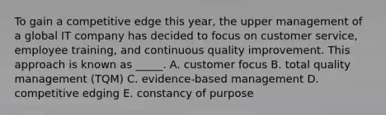 To gain a competitive edge this year, the upper management of a global IT company has decided to focus on customer service, employee training, and continuous quality improvement. This approach is known as _____. A. customer focus B. total quality management (TQM) C. evidence-based management D. competitive edging E. constancy of purpose