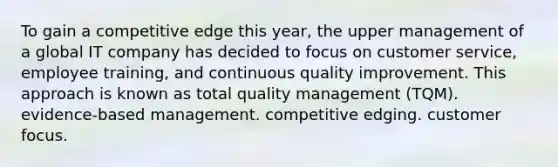 To gain a competitive edge this year, the upper management of a global IT company has decided to focus on customer service, employee training, and continuous quality improvement. This approach is known as total quality management (TQM). evidence-based management. competitive edging. customer focus.