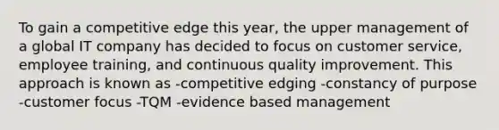 To gain a competitive edge this year, the upper management of a global IT company has decided to focus on customer service, employee training, and continuous quality improvement. This approach is known as -competitive edging -constancy of purpose -customer focus -TQM -<a href='https://www.questionai.com/knowledge/kLF5YhVDVa-evidence-based-management' class='anchor-knowledge'>evidence based management</a>