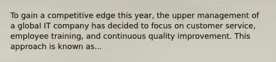 To gain a competitive edge this year, the upper management of a global IT company has decided to focus on customer service, employee training, and continuous quality improvement. This approach is known as...