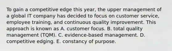 To gain a competitive edge this year, the upper management of a global IT company has decided to focus on customer service, employee training, and continuous quality improvement. This approach is known as A. customer focus. B. total quality management (TQM). C. evidence-based management. D. competitive edging. E. constancy of purpose.