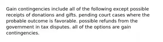 Gain contingencies include all of the following except possible receipts of donations and gifts. pending court cases where the probable outcome is favorable. possible refunds from the government in tax disputes. all of the options are gain contingencies.