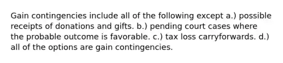 Gain contingencies include all of the following except a.) possible receipts of donations and gifts. b.) pending court cases where the probable outcome is favorable. c.) tax loss carryforwards. d.) all of the options are gain contingencies.