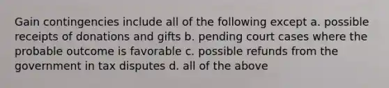 Gain contingencies include all of the following except a. possible receipts of donations and gifts b. pending court cases where the probable outcome is favorable c. possible refunds from the government in tax disputes d. all of the above