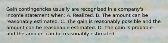 Gain contingencies usually are recognized in a company's <a href='https://www.questionai.com/knowledge/kCPMsnOwdm-income-statement' class='anchor-knowledge'>income statement</a> when: A. Realized. B. The amount can be reasonably estimated. C. The gain is reasonably possible and the amount can be reasonable estimated. D. The gain is probable and the amount can be reasonably estimated.