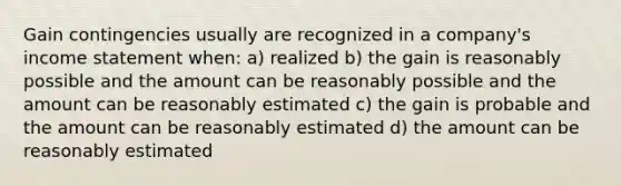 Gain contingencies usually are recognized in a company's income statement when: a) realized b) the gain is reasonably possible and the amount can be reasonably possible and the amount can be reasonably estimated c) the gain is probable and the amount can be reasonably estimated d) the amount can be reasonably estimated