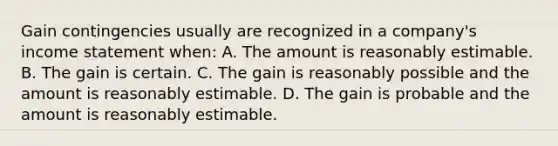 Gain contingencies usually are recognized in a company's income statement when: A. The amount is reasonably estimable. B. The gain is certain. C. The gain is reasonably possible and the amount is reasonably estimable. D. The gain is probable and the amount is reasonably estimable.