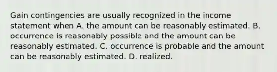 Gain contingencies are usually recognized in the income statement when A. the amount can be reasonably estimated. B. occurrence is reasonably possible and the amount can be reasonably estimated. C. occurrence is probable and the amount can be reasonably estimated. D. realized.