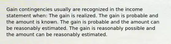 Gain contingencies usually are recognized in the income statement when: The gain is realized. The gain is probable and the amount is known. The gain is probable and the amount can be reasonably estimated. The gain is reasonably possible and the amount can be reasonably estimated.