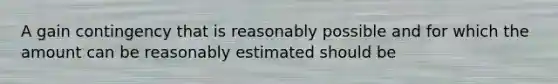 A gain contingency that is reasonably possible and for which the amount can be reasonably estimated should be