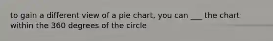 to gain a different view of a pie chart, you can ___ the chart within the 360 degrees of the circle