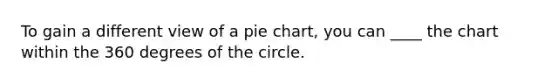 To gain a different view of a pie chart, you can ____ the chart within the 360 degrees of the circle.