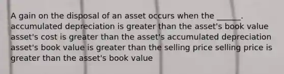 A gain on the disposal of an asset occurs when the ______. accumulated depreciation is <a href='https://www.questionai.com/knowledge/ktgHnBD4o3-greater-than' class='anchor-knowledge'>greater than</a> the asset's book value asset's cost is greater than the asset's accumulated depreciation asset's book value is greater than the selling price selling price is greater than the asset's book value