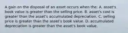 A gain on the disposal of an asset occurs when the: A. asset's book value is greater than the selling price. B. asset's cost is greater than the asset's accumulated depreciation. C. selling price is greater than the asset's book value. D. accumulated depreciation is greater than the asset's book value.