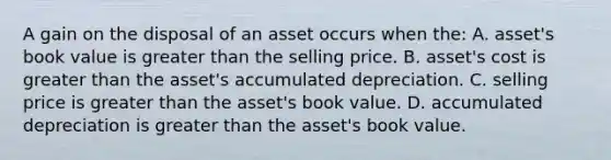 A gain on the disposal of an asset occurs when the: A. asset's book value is greater than the selling price. B. asset's cost is greater than the asset's accumulated depreciation. C. selling price is greater than the asset's book value. D. accumulated depreciation is greater than the asset's book value.