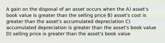 A gain on the disposal of an asset occurs when the A) asset's book value is greater than the selling price B) asset's cost is greater than the asset's accumulated depreciation C) accumulated depreciation is greater than the asset's book value D) selling price is greater than the asset's book value