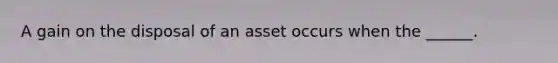 A gain on the disposal of an asset occurs when the ______.