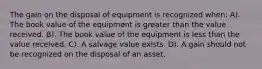 The gain on the disposal of equipment is recognized when: A). The book value of the equipment is greater than the value received. B). The book value of the equipment is less than the value received. C). A salvage value exists. D). A gain should not be recognized on the disposal of an asset.