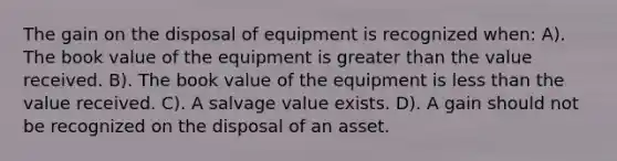 The gain on the disposal of equipment is recognized when: A). The book value of the equipment is greater than the value received. B). The book value of the equipment is less than the value received. C). A salvage value exists. D). A gain should not be recognized on the disposal of an asset.