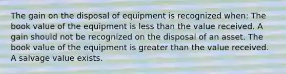 The gain on the disposal of equipment is recognized when: The book value of the equipment is less than the value received. A gain should not be recognized on the disposal of an asset. The book value of the equipment is greater than the value received. A salvage value exists.