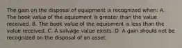 The gain on the disposal of equipment is recognized when: A. The book value of the equipment is greater than the value received. B. The book value of the equipment is less than the value received. C. A salvage value exists. D. A gain should not be recognized on the disposal of an asset.