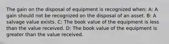 The gain on the disposal of equipment is recognized when: A: A gain should not be recognized on the disposal of an asset. B: A salvage value exists. C: The book value of the equipment is <a href='https://www.questionai.com/knowledge/k7BtlYpAMX-less-than' class='anchor-knowledge'>less than</a> the value received. D: The book value of the equipment is <a href='https://www.questionai.com/knowledge/ktgHnBD4o3-greater-than' class='anchor-knowledge'>greater than</a> the value received.