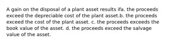 A gain on the disposal of a plant asset results ifa. the proceeds exceed the depreciable cost of the plant asset.b. the proceeds exceed the cost of the plant asset. c. the proceeds exceeds the book value of the asset. d. the proceeds exceed the salvage value of the asset.