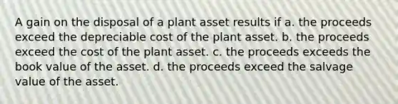 A gain on the disposal of a plant asset results if a. the proceeds exceed the depreciable cost of the plant asset. b. the proceeds exceed the cost of the plant asset. c. the proceeds exceeds the book value of the asset. d. the proceeds exceed the salvage value of the asset.