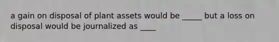 a gain on disposal of plant assets would be _____ but a loss on disposal would be journalized as ____