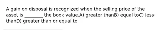 A gain on disposal is recognized when the selling price of the asset is ________ the book value.A) <a href='https://www.questionai.com/knowledge/ktgHnBD4o3-greater-than' class='anchor-knowledge'>greater than</a>B) equal toC) <a href='https://www.questionai.com/knowledge/k7BtlYpAMX-less-than' class='anchor-knowledge'>less than</a>D) <a href='https://www.questionai.com/knowledge/kNDE5ipeE2-greater-than-or-equal-to' class='anchor-knowledge'>greater than or equal to</a>