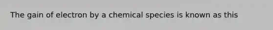 The gain of electron by a chemical species is known as this