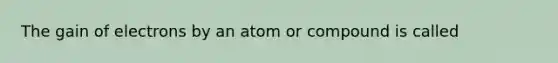 The gain of electrons by an atom or compound is called