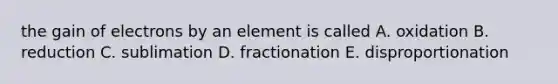 the gain of electrons by an element is called A. oxidation B. reduction C. sublimation D. fractionation E. disproportionation